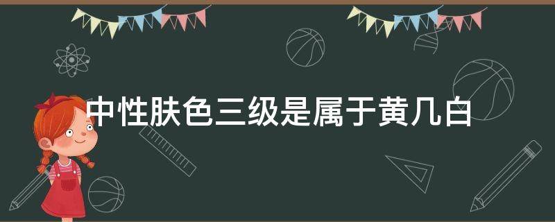 中性肤色三级是属于黄几白 中性肤色二级白属于白皮还是黄皮