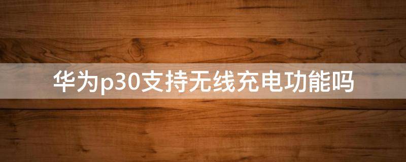 华为p30支持无线充电功能吗 华为p30支持无线充电功能吗?