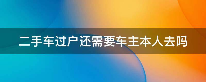 二手车过户还需要车主本人去吗 二手车过户还需要车主本人去吗现在