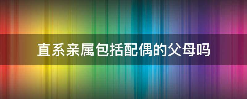 直系亲属包括配偶的父母吗 配偶的祖父母算直系亲属吗