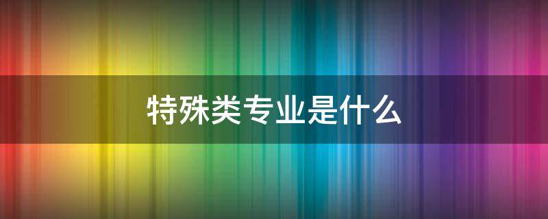 特殊类专业是什么（特殊类专业是什么意思）