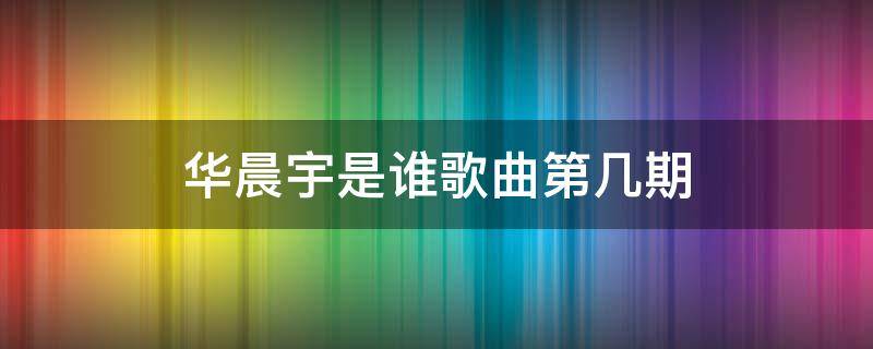 华晨宇是谁歌曲第几期（华晨宇 歌手是哪一期）