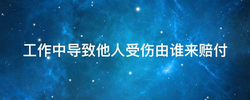 工作中导致他人受伤由谁来赔付 工作中致使他人受伤应该付什么责任