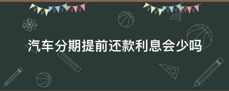 汽车分期提前还款利息会少吗（汽车分期提前还清要不要利息）