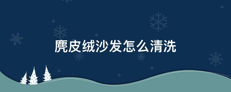 麂皮绒沙发怎么清洗 麂皮沙发如何清洗