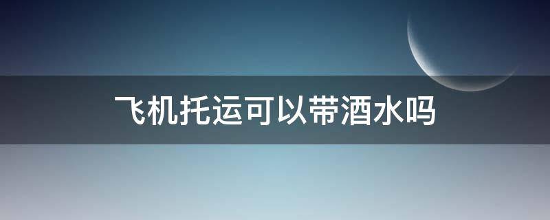 飞机托运可以带酒水吗 坐飞机行李托运可以带酒水吗