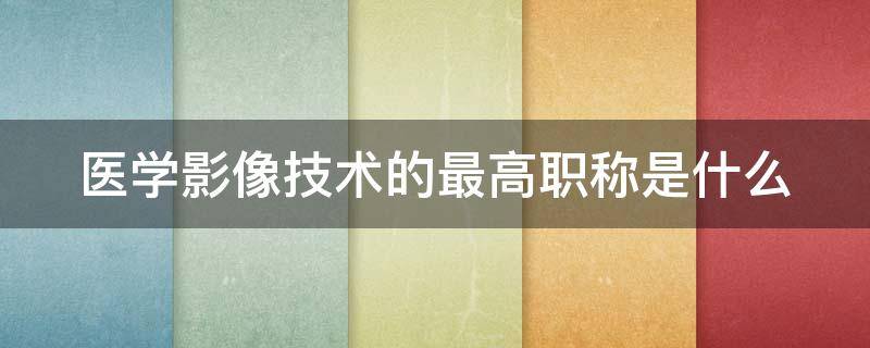 医学影像技术的最高职称是什么（医学影像技术高级职称）