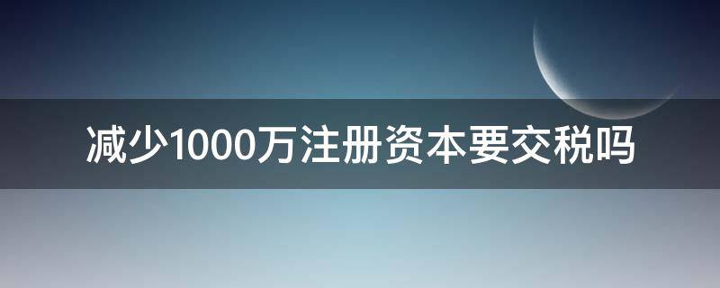 减少1000万注册资本要交税吗 注册资本1000万实际缴纳1000万