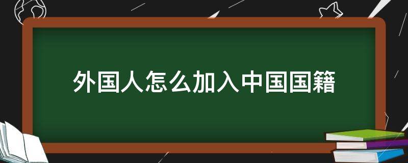 外国人怎么加入中国国籍（外国人如何加入中国国籍）