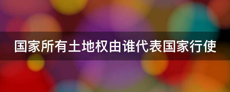 国家所有土地权由谁代表国家行使（国家所有土地的所有权是由谁代表国家行使）