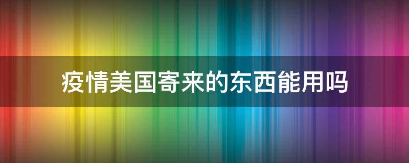 疫情美国寄来的东西能用吗（疫情期间可以收美国寄来的快递嘛）