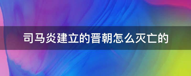 司马炎建立的晋朝怎么灭亡的 司马懿建立的晋朝是怎么灭亡