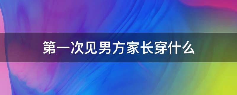 第一次见男方家长穿什么 见男方家长穿啥