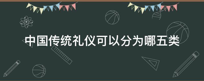 中国传统礼仪可以分为哪五类（中国传统礼仪可以分为哪五类?）