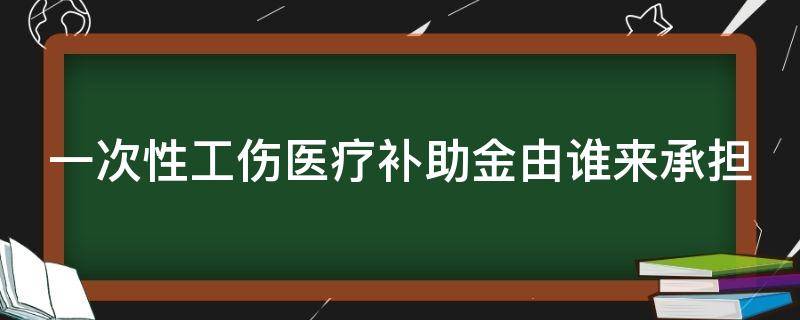 一次性工伤医疗补助金由谁来承担（一次性工伤医疗补助金发给谁）