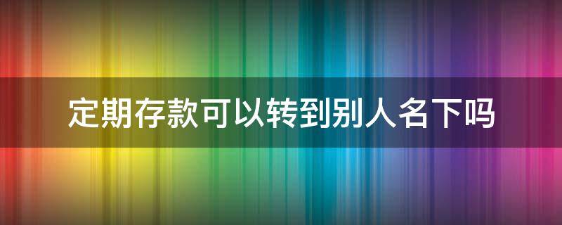 定期存款可以转到别人名下吗 定期存款可以转到别人名下吗工商银行