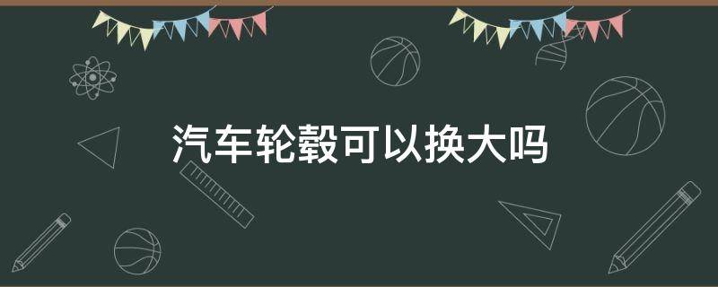 汽车轮毂可以换大吗（汽车换大轮毂需要更换其他的吗）