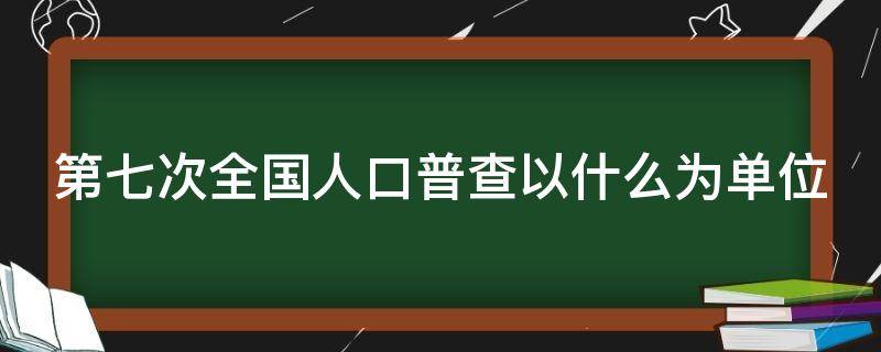 第七次全国人口普查以什么为单位 人口普查多少年举行一次