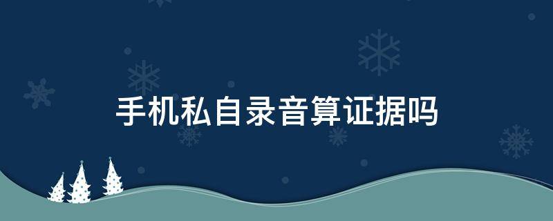 手机私自录音算证据吗 手机偷偷录音能作为证据吗