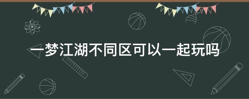 一梦江湖不同区可以一起玩吗（一梦江湖同服不同区能不能玩）