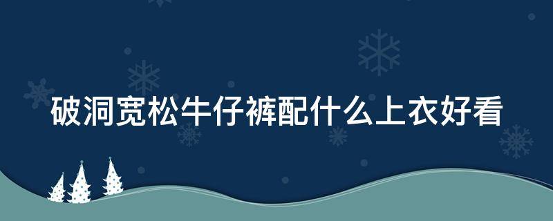 破洞宽松牛仔裤配什么上衣好看 宽松破洞牛仔裤搭配什么鞋子