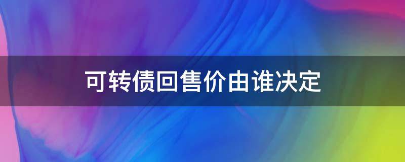 可转债回售价由谁决定（可转债回售价由上市公司决定）