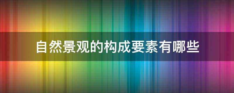 自然景观的构成要素有哪些（景观的基本构成要素是哪些）