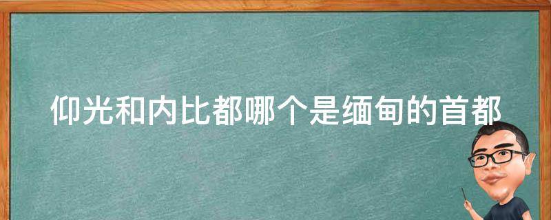 仰光和内比都哪个是缅甸的首都 缅甸 内比都 仰光