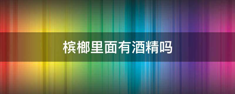 槟榔里面有酒精吗 槟榔里面是不是有酒精