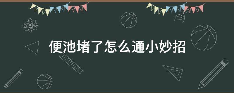 便池堵了怎么通小妙招（便池堵了怎么办妙招）