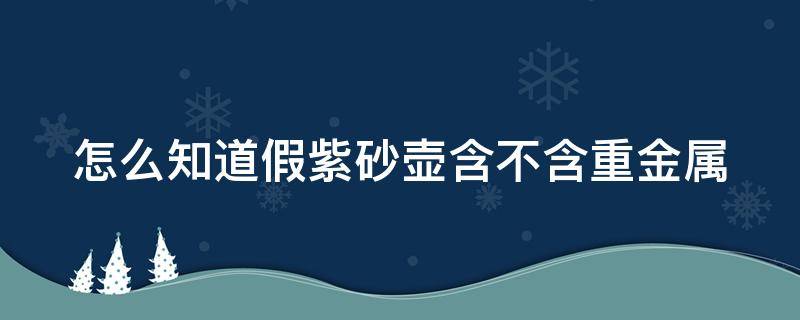 怎么知道假紫砂壶含不含重金属（怎么知道假紫砂壶含不含重金属元素）