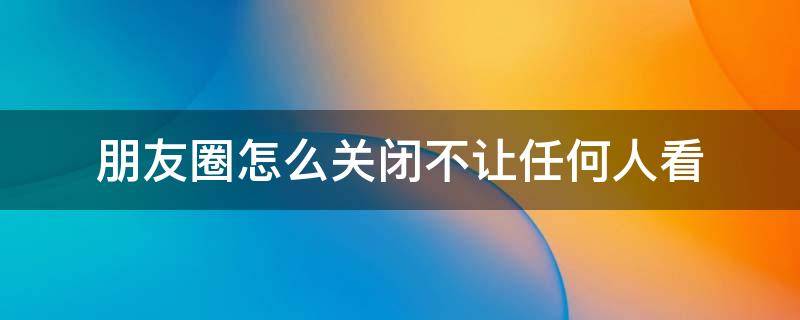 朋友圈怎么关闭不让任何人看 怎样去关闭朋友圈不允许任何人看