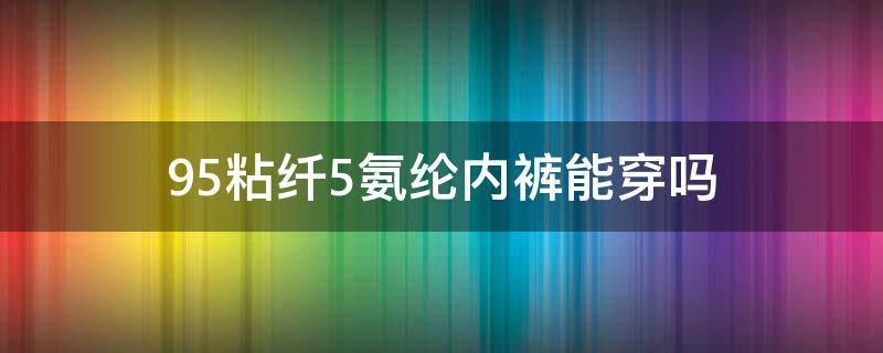 95粘纤5氨纶内裤能穿吗（95%粘纤内裤好不好）