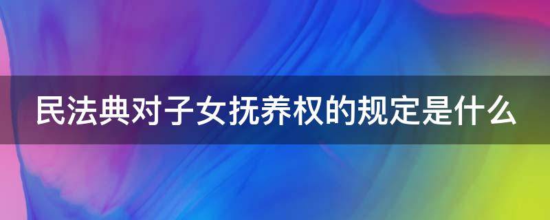 民法典对子女抚养权的规定是什么（民法典对于子女抚养的规定）