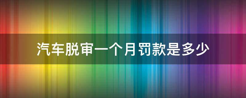 汽车脱审一个月罚款是多少（机动车脱审一个月内罚款多少）