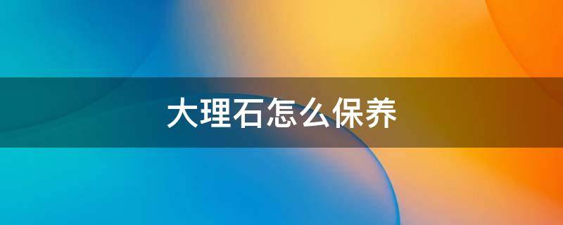 大理石怎么保养 大理石怎么保养才亮