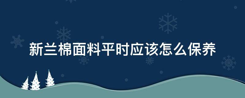 新兰棉面料平时应该怎么保养（纯棉面料知识及保养）