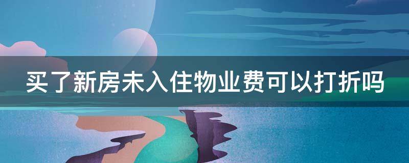 买了新房未入住物业费可以打折吗（买了新房未入住物业费可以打折吗合法吗）