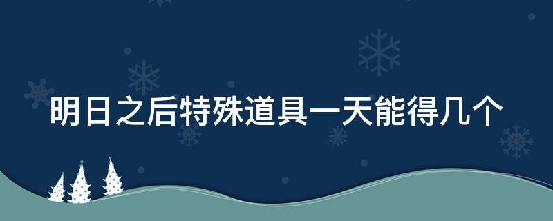 明日之后特殊道具一天能得几个（明日之后特殊物品一天得几个）