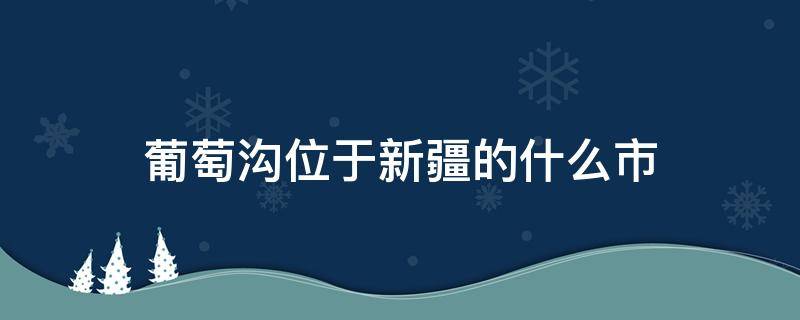 葡萄沟位于新疆的什么市（葡萄沟位于新疆那个市）