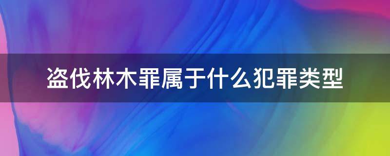 盗伐林木罪属于什么犯罪类型 盗伐林木属于刑事犯罪吗