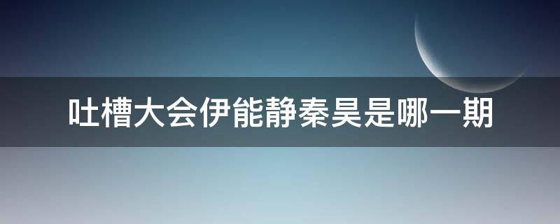 吐槽大会伊能静秦昊是哪一期（秦昊怼伊能静吐槽大会）