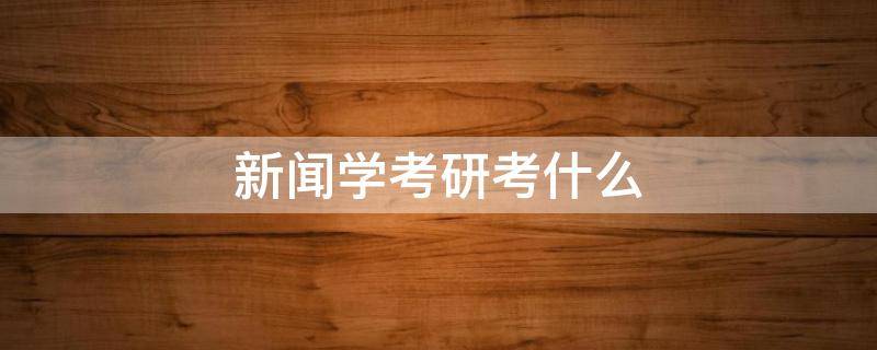 新闻学考研考什么 新闻学考研考什么科目