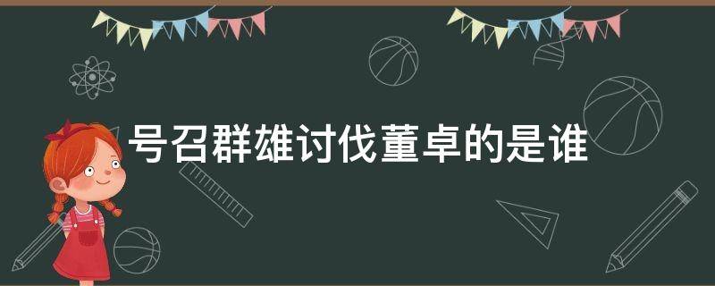 号召群雄讨伐董卓的是谁（几家诸侯发兵讨董卓）