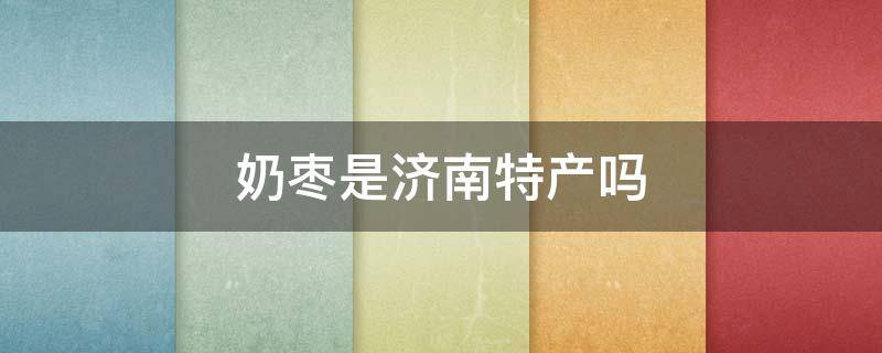 奶枣是济南特产吗 奶枣是济南的特产吗