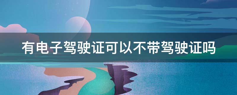 有电子驾驶证可以不带驾驶证吗 有电子驾驶证可以不带驾驶证吗?