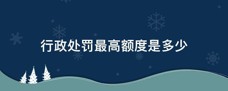 行政处罚最高额度是多少（行政罚款的额度）