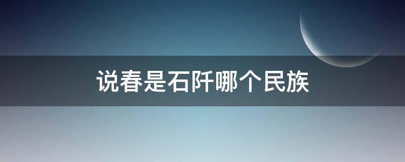 说春是石阡哪个民族 说春是石阡哪个民族留下来的