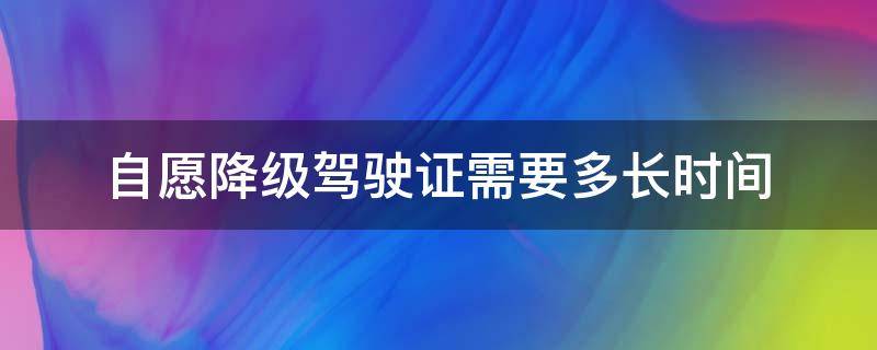 自愿降级驾驶证需要多长时间（驾驶证自愿降级需要几天）