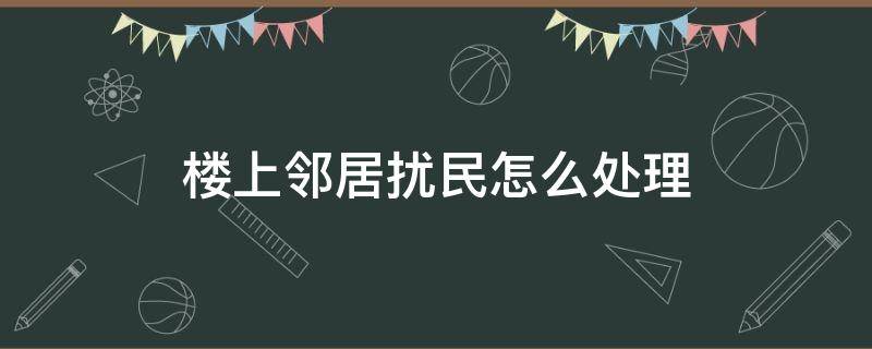 楼上邻居扰民怎么处理 楼上邻居扰民怎么处理想贴纸条怎样写